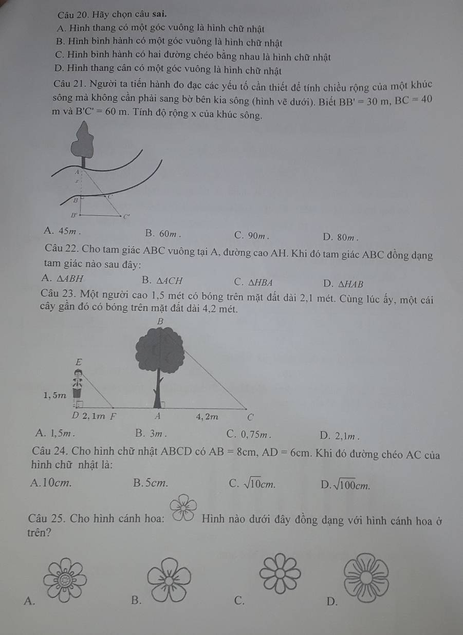 Hãy chọn câu sai.
A. Hình thang có một góc vuông là hình chữ nhật
B. Hình bình hành có một góc vuông là hình chữ nhật
C. Hình bình hành có hai đường chéo bằng nhau là hình chữ nhật
D. Hình thang cân có một góc vuông là hình chữ nhật
Câu 21. Người ta tiến hành đo đạc các yếu tố cần thiết để tính chiều rộng của một khúc
sông mà không cần phải sang bờ bên kia sông (hình vẽ dưới). Biết BB'=30m, BC=40
m và B'C'=60m Tính độ rộng x của khúc sông.
A. 45m. B. 60m. C. 90m. D. 80m.
Câu 22. Cho tam giác ABC vuông tại A, đường cao AH. Khi đó tam giác ABC đồng dạng
tam giác nào sau đây:
A. △ ABH B. △ ACH C. △ HBA D. △ HAB
Câu 23. Một người cao 1,5 mét có bóng trên mặt đất dài 2, 1 mét. Cùng lúc ấy, một cái
cây gần đó có bóng trên mặt đất dài 4, 2 mét.
A. 1,5m. B. 3m. C. 0,75m. D. 2,1m.
Câu 24. Cho hình chữ nhật ABCD có AB=8cm, AD=6cm. Khi đó đường chéo AC của
hình chữ nhật là:
A. 10cm. B. 5cm. C. sqrt(10)cm. D sqrt(100)cm. 
Câu 25. Cho hình cánh hoa: Hình nào dưới đây đồng dạng với hình cánh hoa ở
trên?
A.
B.
C.
D