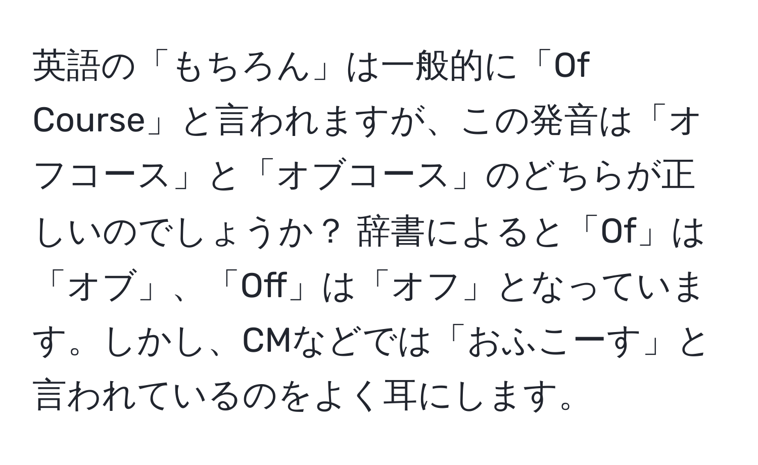 英語の「もちろん」は一般的に「Of Course」と言われますが、この発音は「オフコース」と「オブコース」のどちらが正しいのでしょうか？ 辞書によると「Of」は「オブ」、「Off」は「オフ」となっています。しかし、CMなどでは「おふこーす」と言われているのをよく耳にします。