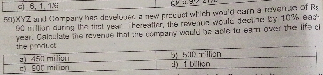 c) 6, 1,1/6
59)XYZ and Company has developed a new product which would earn a revenue of Rs
90 million during the first year. Thereafter, the revenue would decline by 10% each
year. Calculate the revenue that the company would be able to earn over the life of