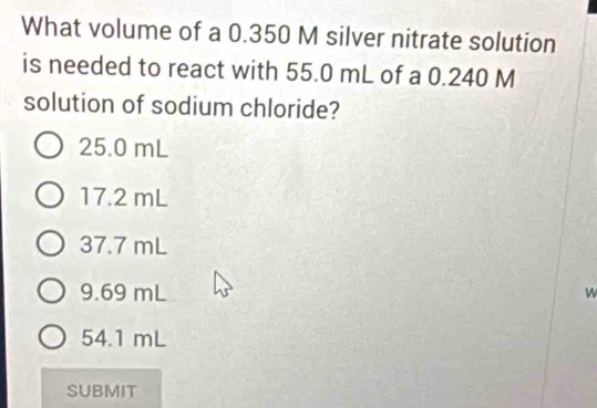 What volume of a 0.350 M silver nitrate solution
is needed to react with 55.0 mL of a 0.240 M
solution of sodium chloride?
25.0 mL
17.2 mL
37.7 mL
9.69 mL w
54.1 mL
SUBMIT