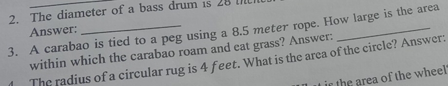 The diameter of a bass drum is 28 i 
3. A carabao is tied to a peg using a 8.5 meter rope. How large is the area 
Answer: 
within which the carabao roam and eat grass? Answer: 
The radius of a circular rug is 4 f eet. What is the area of the circle? Answer: 
ir the area of the wheel