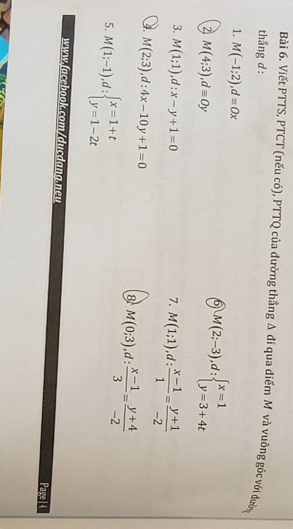 Viết PTTS, PTCT (nếu có), PTTQ của dường thẳng △ di qua điểm M và vuông góc với đường 
thẳng d: 
1. M(-1;2), dequiv Ox
6 M(2;-3), d:beginarrayl x=1 y=3+4tendarray.
2 M(4;3), dequiv Oy
3. M(1;1), d:x-y+1=0 7. M(1;1), d: (x-1)/1 = (y+1)/-2 
4. M(2;3), d:4x-10y+1=0
8 M(0;3), d: (x-1)/3 = (y+4)/-2 
5. M(1;-1), d:beginarrayl x=1+t y=1-2tendarray.
www.facebook.com/ducdang.neu 
Page|4