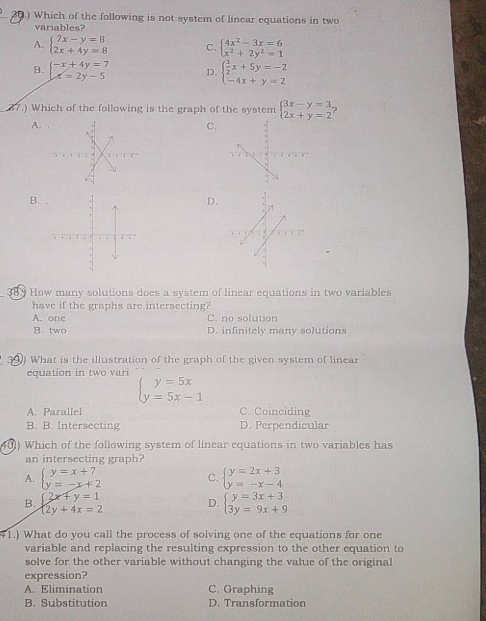 30.) Which of the following is not system of linear equations in two
variables?
A. beginarrayl 7x-y=8 2x+4y=8endarray. beginarrayl 4x^2-3x=6 x^2+2y^2=1endarray.
C.
B. beginarrayl -x+4y=7 x=2y-5endarray. beginarrayl  3/2 x+5y=-2 -4x+y=2endarray.
D.
87.) Which of the following is the graph of the system beginarrayl 3x-y=3 2x+y=2endarray.
A.
C.
B.
D.
38. How many solutions does a system of linear equations in two variables
have if the graphs are intersecting?
A. onc C. no solution
B. two D. infinitely many solutions
39) What is the illustration of the graph of the given system of linear
equation in two vari
beginarrayl y=5x y=5x-1endarray.
A. Parallel C. Coinciding
B. B. Intersecting D. Perpendicular
40) Which of the following system of linear equations in two variables has
an intersecting graph?
A. beginarrayl y=x+7 y=-x+2endarray. C. beginarrayl y=2x+3 y=-x-4endarray.
B. beginarrayl 2x+y=1 2y+4x=2endarray. beginarrayl y=3x+3 3y=9x+9endarray.
D.
41.) What do you call the process of solving one of the equations for one
variable and replacing the resulting expression to the other equation to
solve for the other variable without changing the value of the original
expression?
A. Elimination C. Graphing
B. Substitution D. Transformation