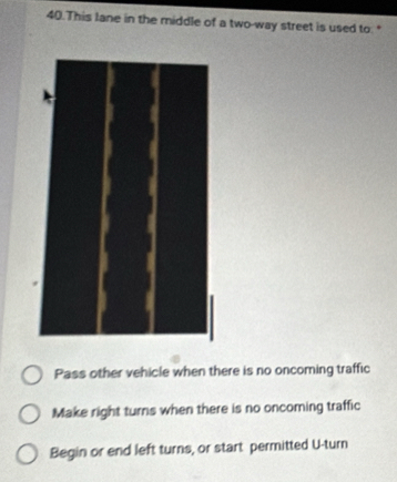 This lane in the middle of a two-way street is used to. "
Pass other vehicle when there is no oncoming traffic
Make right turns when there is no oncoming traffic
Begin or end left turns, or start permitted U-turn