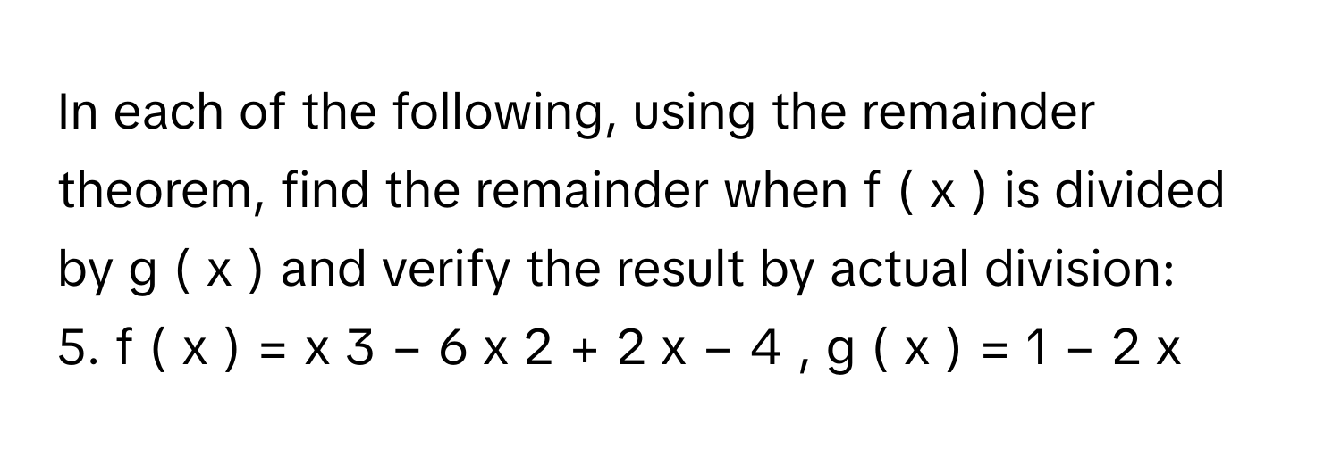 In each of the following, using the remainder theorem, find the remainder when f  (  x  )      is divided by g  (  x  )      and verify the result by actual division:
5. f  (  x  )  =  x   3    −  6  x   2    +  2  x  −  4  ,  g  (  x  )  =  1  −  2  x