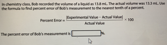 In chemistry class, Bob recorded the volume of a liquid as 13.8 mL. The actual volume was 13.3 mL. Use 
the formula to find percent error of Bob's measurement to the nearest tenth of a percent.
PercentError= (|ExperimentalValue-ActualValue|)/ActualValue * 100
The percent error of Bob's measurement is □ %