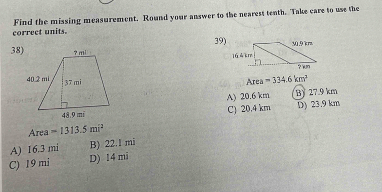 Find the missing measurement. Round your answer to the nearest tenth. Take care to use the
correct units.
39)
38)
Area =334.6km^2
A) 20.6 km B) 27.9 km
C) 20.4 km D) 23.9 km
Area =1313.5mi^2
A) 16.3 mi B) 22.1 mi
C) 19 mi D) 14 mi