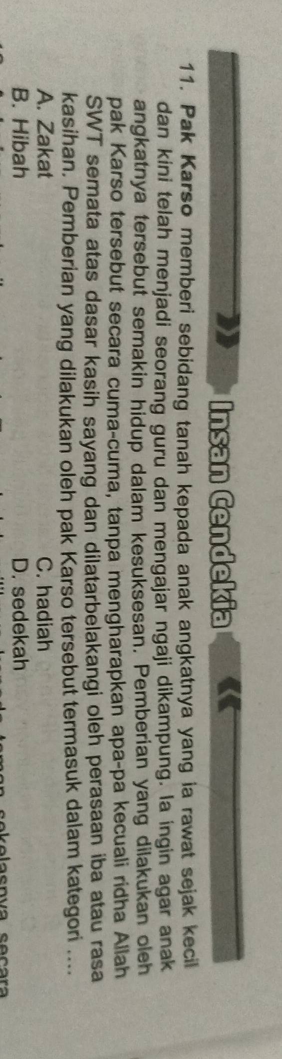 Insan Cendekia
11. Pak Karso memberi sebidang tanah kepada anak angkatnya yang ia rawat sejak kecil
dan kini telah menjadi seorang guru dan mengajar ngaji dikampung. la ingin agar anak
angkatnya tersebut semakin hidup dalam kesuksesan. Pemberian yang dilakukan oleh
pak Karso tersebut secara cuma-cuma, tanpa mengharapkan apa-pa kecuali ridha Allah
SWT semata atas dasar kasih sayang dan dilatarbelakangi oleh perasaan iba atau rasa
kasihan. Pemberian yang dilakukan oleh pak Karso tersebut termasuk dalam kategori ....
A. Zakat C. hadiah
B. Hibah D. sedekah