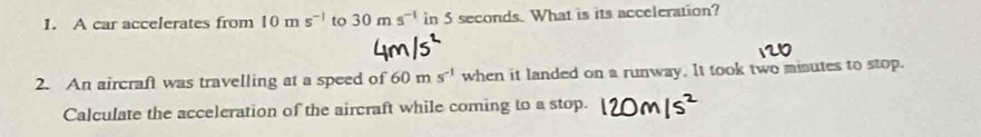 A car accelerates from 10ms^(-1) to 30ms^(-1) in 5 seconds. What is its acceleration? 
2. An aircraft was travelling at a speed of 60ms^(-1) when it landed on a runway. It took two misutes to stop. 
Calculate the acceleration of the aircraft while coming to a stop.