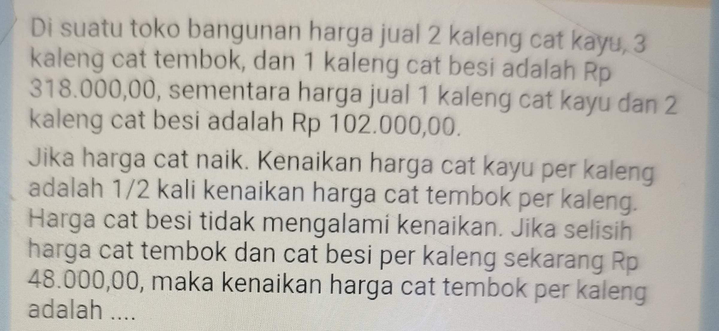 Di suatu toko bangunan harga jual 2 kaleng cat kayu, 3
kaleng cat tembok, dan 1 kaleng cat besi adalah Rp
318.000,00, sementara harga jual 1 kaleng cat kayu dan 2
kaleng cat besi adalah Rp 102.000,00. 
Jika harga cat naik. Kenaikan harga cat kayu per kaleng 
adalah 1/2 kali kenaikan harga cat tembok per kaleng. 
Harga cat besi tidak mengalami kenaikan. Jika selisih 
harga cat tembok dan cat besi per kaleng sekarang Rp
48.000,00, maka kenaikan harga cat tembok per kaleng 
adalah ....