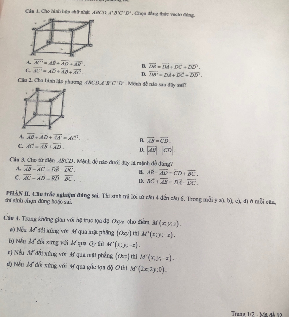 Cho hình hộp chữ nhật ABCD.A'B'C'D'. Chọn đẳng thức vectơ đúng.
A. vector AC'=vector AB+vector AD+vector AB'.
C. vector AC'=vector AD+vector AB+vector AC.
B. vector DB=vector DA+vector DC+vector DD'.
D. vector DB'=vector DA+vector DC+vector DD'.
Câu 2. Cho hình lập phương ABCD.A'B'C'D'. Mệnh đề nào sau đây sai?
A. vector AB+vector AD+vector AA'=vector AC'.
B. vector AB=vector CD.
C. vector AC=vector AB+vector AD.
D. |vector AB|=|vector CD|.
Câu 3. Cho tứ diện ABCD. Mệnh đề nào dưới đây là mệnh đề đúng?
A. vector AB-vector AC=vector DB-vector DC.
B. vector AB-vector AD=vector CD+vector BC.
C. vector AC-vector AD=vector BD-vector BC.
D. vector BC+vector AB=vector DA-vector DC.
PHÀN II. Câu trắc nghiệm đúng sai. Thí sinh trả lời từ câu 4 đến câu 6. Trong mỗi ý a), b), c), d) ở mỗi câu,
thí sinh chọn đúng hoặc sai.
Câu 4. Trong không gian với hệ trục tọa độ Oxyz cho điểm M(x;y;z).
a) Nếu M đối xứng với M qua mặt phẳng (Oxy) thì M'(x;y;-z).
b) Nếu M đối xứng với M qua Oy thì M'(x;y;-z).
c) Nếu M đối xứng với M qua mặt phẳng (Oxz) thì M'(x;y;-z).
d) Nếu M đối xứng với M qua gốc tọa độ O thì M'(2x;2y;0).
Trang 1/2 - Mã đề 12