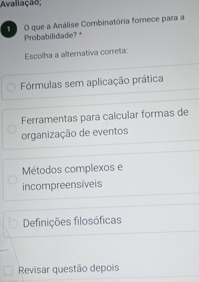 Avaliação;
1 O que a Análise Combinatória fornece para a
Probabilidade? *
Escolha a alternativa correta:
Fórmulas sem aplicação prática
Ferramentas para calcular formas de
organização de eventos
Métodos complexos e
incompreensíveis
Definições filosóficas
Revisar questão depois