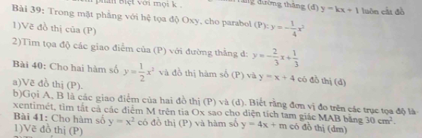 phan Biệt với mọi k , đng đường thăng (d) y=kx+1 luôn cắt đồ 
Bài 39: Trong mặt phẳng với hệ tọa độ Oxy, cho parabol ): y=- 1/4 x^2
1)Vẽ đồ thị cũa (P) 
2)Tìm tọa độ các giao điểm của (P) với đường thẳng d: y=- 2/3 x+ 1/3 
Bài 40: Cho hai hàm số y= 1/2 x^2 và đồ thị hàm số (P) và y=x+4 có đồ thị (d) 
a)Vẽ đồ thị (P). 
b)Gọi A, B là các giao điểm của hai đồ thị (P) và (d). Biết rằng đơn vị đo trên các trục tọa độ là 
xentimét, tìm tắt cả các điểm M trên tia Ox sao cho diện tích tam giác MAB bằng y=4x+m có đồ thị (dm) 
Bài 41: Cho hàm số y=x^2 có đồ thị (P) và hàm số
30cm^2. 
1)Vẽ đồ thị (P)