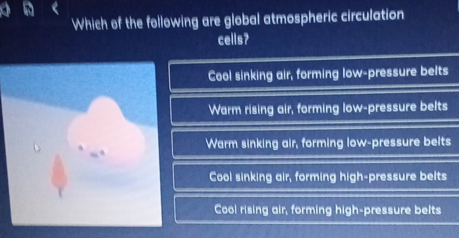 Which of the following are global atmospheric circulation
cells?
Cool sinking air, forming low-pressure belts
Warm rising air, forming low-pressure belts
Warm sinking air, forming low-pressure belts
Cool sinking air, forming high-pressure belts
Cool rising air, forming high-pressure belts