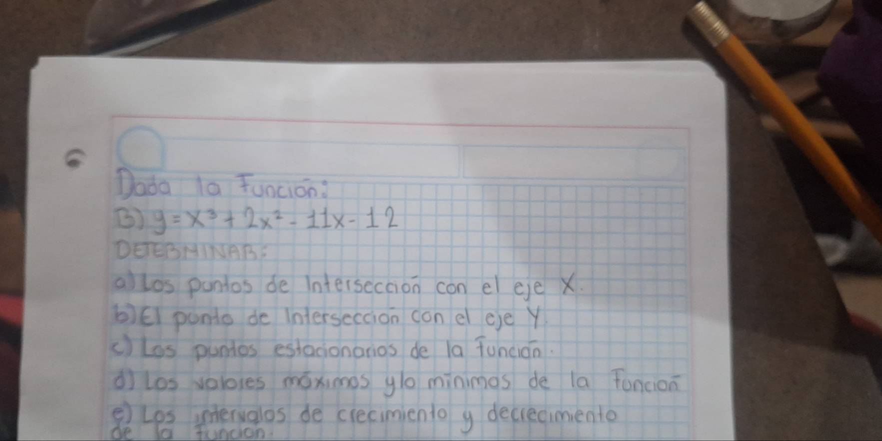 Dada la Funcion: 
B) y=x^3+2x^2-11x-12
DEERHINAB 
allos pantos de intersecaion con el eje X
b)ēl ponto de inferseccion con el eje Y
c)los puntes estacionarios de la Tuncián. 
dì los velores móximes glo minimes de la funcion 
⑤) Lps intervalos de crecimiento y decrecimento 
be Ia Jundon.