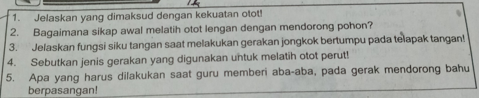 Jelaskan yang dimaksud dengan kekuatan otot! 
2. Bagaimana sikap awal melatih otot lengan dengan mendorong pohon? 
3. Jelaskan fungsi siku tangan saat melakukan gerakan jongkok bertumpu pada telapak tangan! 
4. Sebutkan jenis gerakan yang digunakan untuk melatih otot perut! 
5. Apa yang harus dilakukan saat guru memberi aba-aba, pada gerak mendorong bahu 
berpasangan!