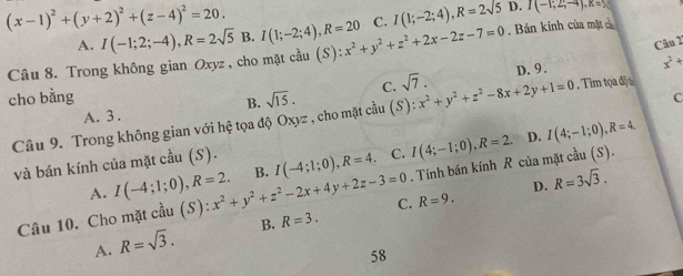 D. I(-1;2;-4), K=5
(x-1)^2+(y+2)^2+(z-4)^2=20. I(1;-2;4), R=20 (S):x^2+y^2+z^2+2x-2z-7=0 C. I(1;-2;4), R=2sqrt(5). Bán kính của mặt c
A. I(-1;2;-4), R=2sqrt(5) B.
Câu 2
Câu 8. Trong không gian Oxyz , cho mặt cầu
cho bằng sqrt(15). C. sqrt(7). x^2+y^2+z^2-8x+2y+1=0 D. 9.
x^2+
A. 3 .. Tìm tọa độ 
B.
Câu 9. Trong không gian với hệ tọa độ Oxyz :, cho mặt cầu (S)
c
. Tính bán kính R của mặt cầu (S).
và bán kính của mặt cầu (S).
A. I(-4;1;0), R=2. 
Câu 10. Cho mặt cầu (S) (S):x^2+y^2+z^2-2x+4y+2z-3=0 B. I(-4;1;0), R=4. C. I(4;-1;0), R=2.
D. I(4;-1;0), R=4.
D. R=3sqrt(3).
C. R=9.
A. R=sqrt(3). B. R=3. 
58