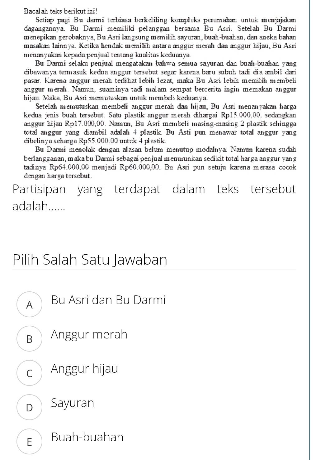 Bacalah teks berikut ini!
Setiap pagi Bu darmi terbiasa berkeliling kompleks perumahan untuk menjajakan
dagangannya. Bu Darmi memiliki pelanggan bersama Bu Asri. Setelah Bu Darmi
menepikan gerobaknya, Bu Asri langsung memilih sayuran, buah-buahan, dan aneka bahan
masakan lainnya. Ketika hendak memilih antara anggur merah dan anggur hijau, Bu Asri
menanyakan kepada penjual tentang kualitas keduanya.
Bu Darmi selaku penjual mengatakan bahwa semua sayuran dan buah-buahan yang
dibawanya termasuk kedna anggur tersebut segar karena baru subuh tadi dia ambil dari
pasar. Karena anggur merah terlihat lebih lezat, maka Bu Asri lebih memilih membeli
anggur merah. Namun, suaminya tadi malam sempat bercerita ingin memakan anggur
hijau. Maka, Bu Asri memutuskan untuk membeli keduanya.
Setelah memutuskan membeli anggur merah dan hijau, Bu Asri menanyakan harga
kedua jenis buah tersebut. Satu plastik anggur merah đihargai Rp15.000,00, sedangkan
anggur hijau Rp17.000,00. Namun, Bu Asri membeli masing-masing 2 plastik sehingga
total anggur yang diambil adalah 4 plastik. Bu Asti pun menawar total anggur yang
dibelinya seharga Rp55.000,00 untuk 4 plastik.
Bu Darmi menolak dengan alasan belum menutup modalnya. Namun karena sudah
berlangganan, maka bu Darmisebagaipenjualmenurunkan sedikit total harga anggur yang
tadinya Rp64.000,00 menjadi Rp60.000,00. Bu Asri pun setuju karena merasa cocok
dengan harga tersebut.
Partisipan yang terdapat dalam teks tersebut
adalah......
Pilih Salah Satu Jawaban
A Bu Asri dan Bu Darmi
B  Anggur merah
c Anggur hijau
D Sayuran
E  Buah-buahan