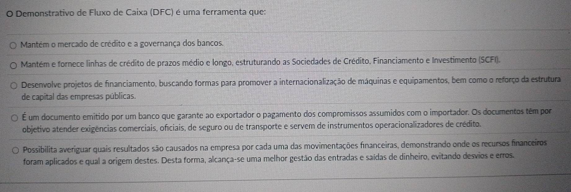 Demonstrativo de Fluxo de Caixa (DFC) é uma ferramenta que: 
Mantém o mercado de crédito e a governança dos bancos. 
Mantém e fornece linhas de crédito de prazos médio e longo, estruturando as Sociedades de Crédito, Financiamento e Investimento (SCFI). 
Desenvolve projetos de financiamento, buscando formas para promover a internacionalização de máquinas e equipamentos, bem como o reforço da estrutura 
de capital das empresas públicas. 
É um documento emitido por um banco que garante ao exportador o pagamento dos compromissos assumidos com o importador. Os documentos têm por 
objetivo atender exigências comerciais, oficiais, de seguro ou de transporte e servem de instrumentos operacionalizadores de crédito. 
Possibilita averiguar quais resultados são causados na empresa por cada uma das movimentações financeiras, demonstrando onde os recursos financeiros 
foram aplicados e qual a origem destes. Desta forma, alcança-se uma melhor gestão das entradas e saídas de dinheiro, evitando desvios e erros.