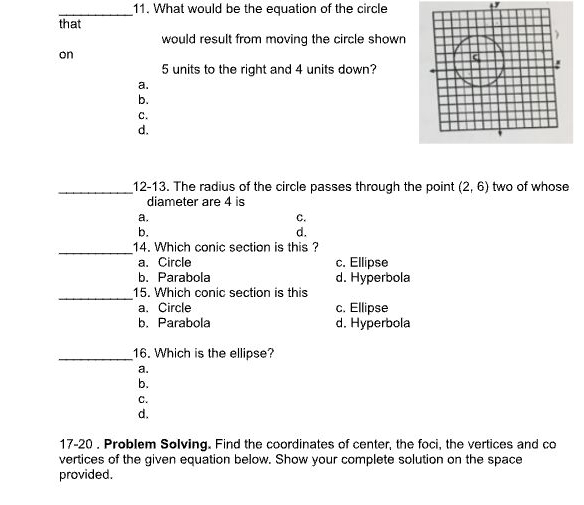 What would be the equation of the circle
1
_
that
would result from moving the circle shown
on
5 units to the right and 4 units down?
a.
b.
C.
d.
_12-13. The radius of the circle passes through the point (2,6) two of whose
diameter are 4 is
a.
C.
b.
d.
_14. Which conic section is this ?
a. Circle c. Ellipse
b. Parabola d. Hyperbola
_15. Which conic section is this
a. Circle c. Ellipse
b. Parabola d. Hyperbola
_16. Which is the ellipse?
a.
b.
C.
d.
17-20 . Problem Solving. Find the coordinates of center, the foci, the vertices and co
vertices of the given equation below. Show your complete solution on the space
provided.