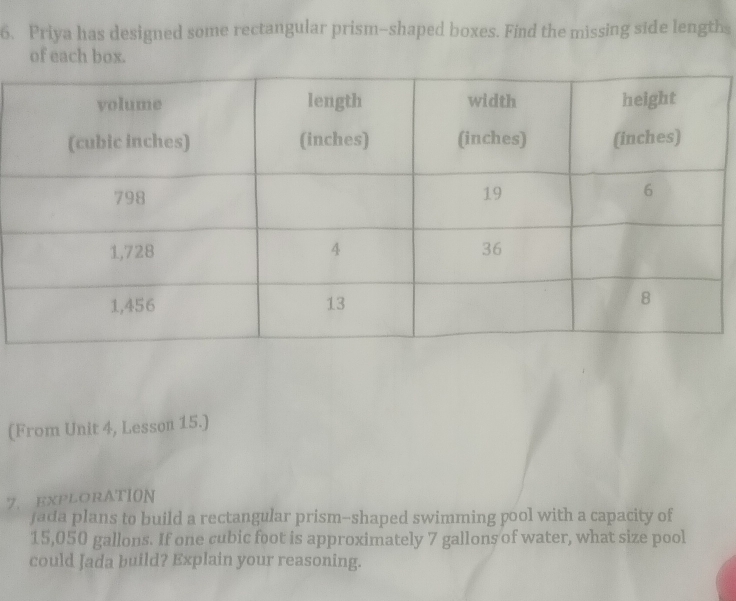Priya has designed some rectangular prism-shaped boxes. Find the missing side lengths 
of each box. 
(From Unit 4, Lesson 15.) 
7. EXPLORATION 
fada plans to build a rectangular prism-shaped swimming pool with a capacity of
15,050 gallons. If one cubic foot is approximately 7 gallons of water, what size pool 
could Jada build? Explain your reasoning.