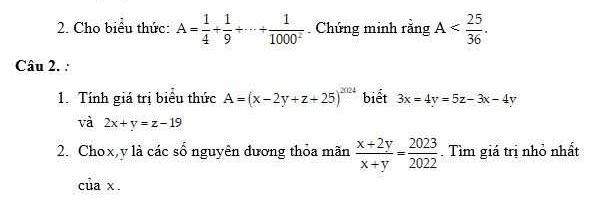 Cho biểu thức: A= 1/4 + 1/9 +·s + 1/1000^2 . Chứng minh rằng A . 
Câu 2. : 
1. Tính giá trị biểu thức A=(x-2y+z+25)^20124 biết 3x=4y=5z-3x-4y
và 2x+y=z-19
2. Chox, y là các sổ nguyên dương thỏa mãn  (x+2y)/x+y = 2023/2022 . Tìm giá trị nhỏ nhất 
của x.