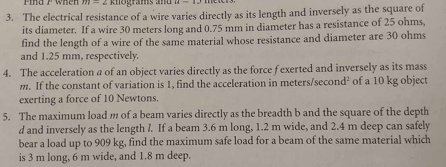 Find F When m=2 Rilograms and a=19
3. The electrical resistance of a wire varies directly as its length and inversely as the square of 
its diameter. If a wire 30 meters long and 0.75 mm in diameter has a resistance of 25 ohms, 
find the length of a wire of the same material whose resistance and diameter are 30 ohms
and 1.25 mm, respectively. 
4. The acceleration a of an object varies directly as the force f exerted and inversely as its mass
m. If the constant of variation is 1, find the acceleration in meters/second² of a 10 kg object 
exerting a force of 10 Newtons. 
5. The maximum load m of a beam varies directly as the breadth b and the square of the depth
d and inversely as the length l. If a beam 3.6 m long, 1.2 m wide, and 2.4 m deep can safely 
bear a load up to 909 kg, find the maximum safe load for a beam of the same material which 
is 3 m long, 6 m wide, and 1.8 m deep.