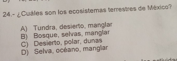 24.- ¿Cuáles son los ecosistemas terrestres de México?
A) Tundra, desierto, manglar
B) Bosque, selvas, manglar
C) Desierto, polar, dunas
D) Selva, océano, manglar