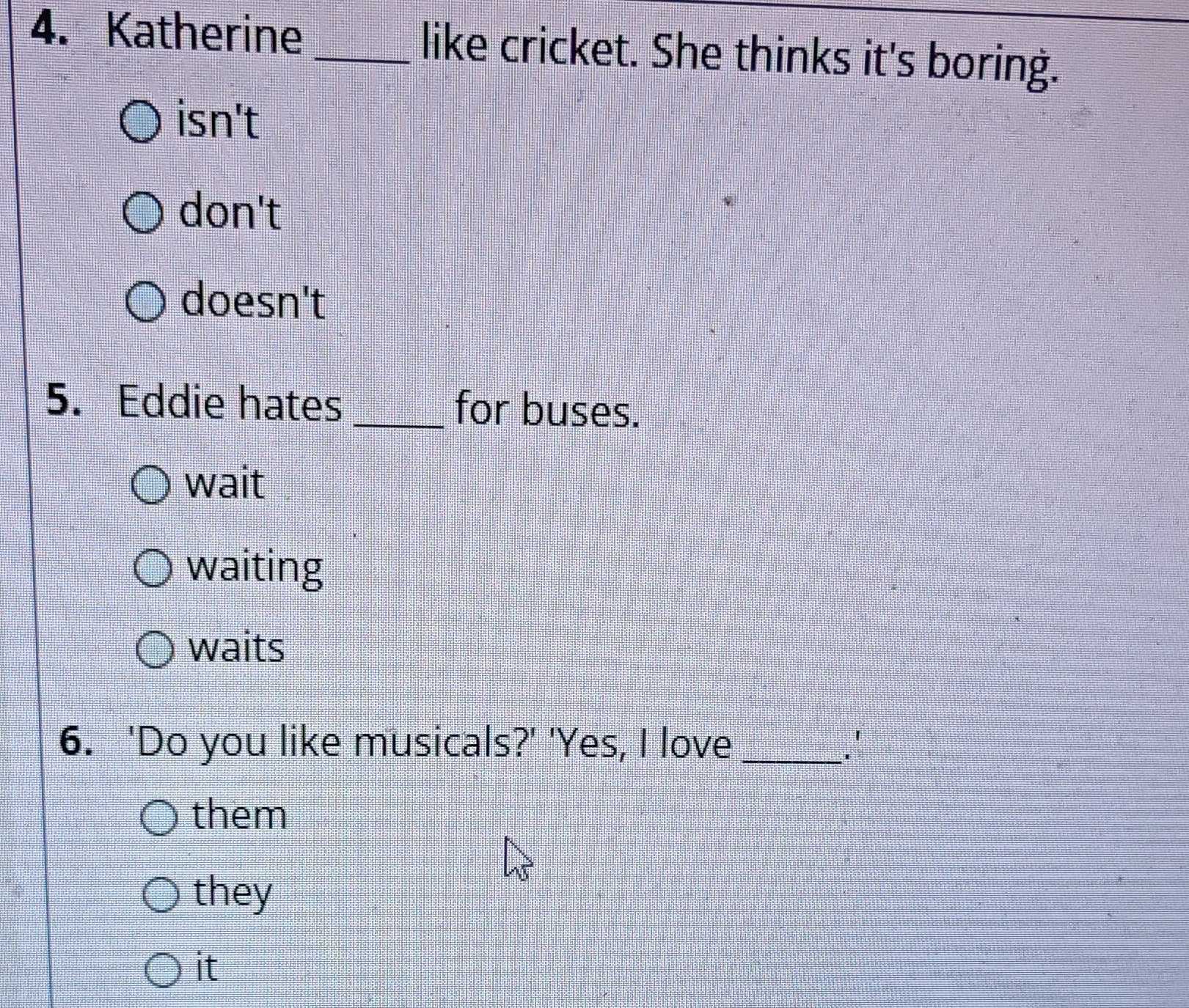 Katherine _like cricket. She thinks it's boring.
isn't
don't
doesn't
5. Eddie hates _for buses.
wait
waiting
waits
6. 'Do you like musicals?' 'Yes, I love _.'
them
they
it