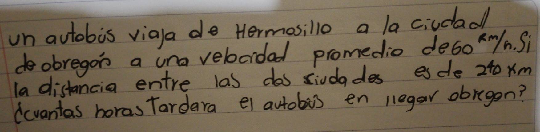 un autobis viala de Hermosillo a la ciudad 
dobregon a una velocidad promedio de6o /n. Si 
la distancia entre las dos siudades esde 240 xm
(cvantas horas Tardara el autobis en legar obragen?