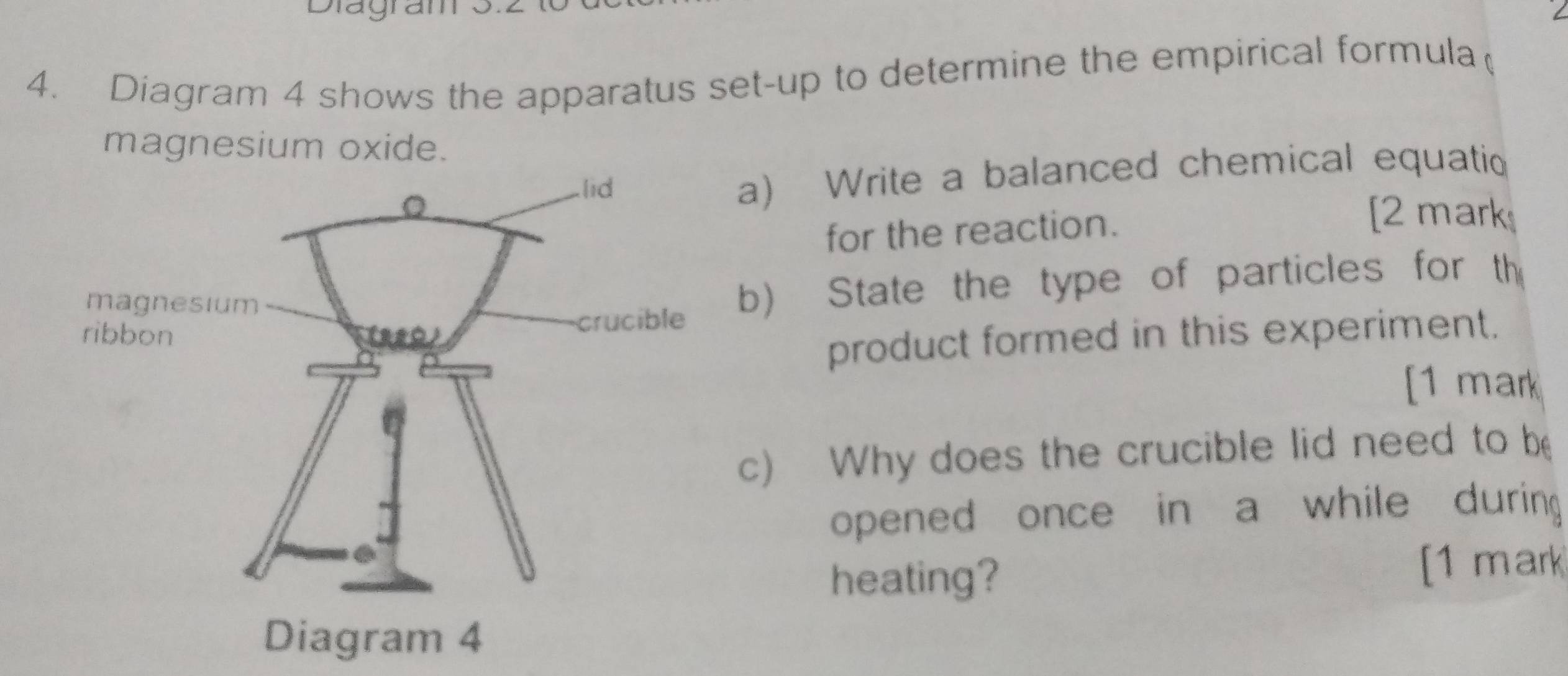 Diagram 
4. Diagram 4 shows the apparatus set-up to determine the empirical formula( 
magnesium oxide. 
a) Write a balanced chemical equatio 
[2 mark 
for the reaction. 
b) State the type of particles for th 
product formed in this experiment. 
[1 mark 
c) Why does the crucible lid need to be 
opened once in a while during 
heating? [1 mark