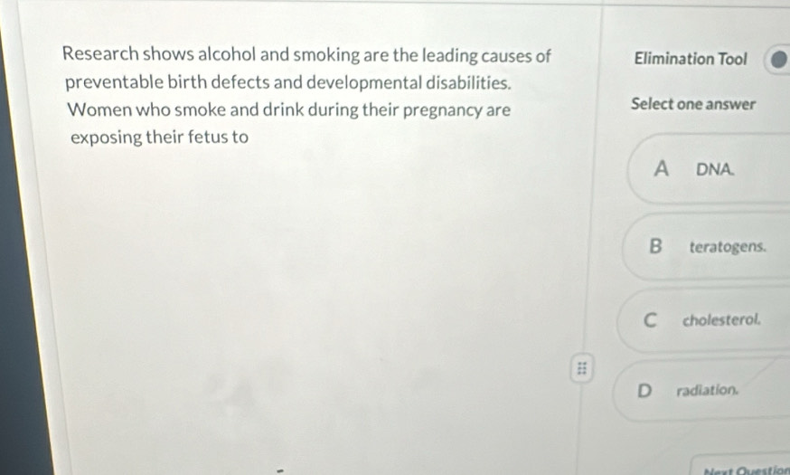 Research shows alcohol and smoking are the leading causes of Elimination Tool
preventable birth defects and developmental disabilities.
Women who smoke and drink during their pregnancy are
Select one answer
exposing their fetus to
A DNA.
B teratogens.
C cholesterol.
D radiation.
Next Question