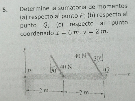 Determine la sumatoria de momentos 
(a) respecto al punto P; (b) respecto al 
punto Q; (c) respecto al punto 
coordenado x=6m, y=2m.
y
40 N 30°
40 N
P 30°
Q
X
2m 2 m