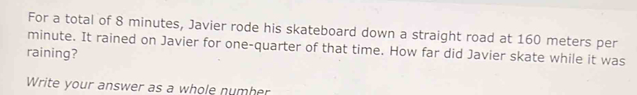 For a total of 8 minutes, Javier rode his skateboard down a straight road at 160 meters per
minute. It rained on Javier for one-quarter of that time. How far did Javier skate while it was 
raining? 
Write your answer as a whole number