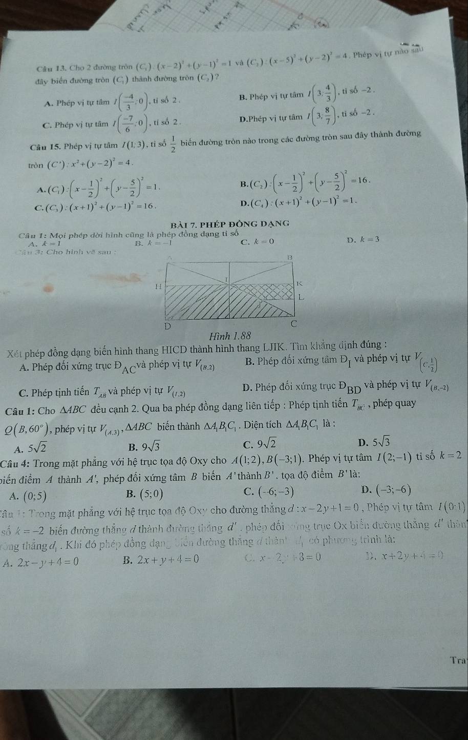 Cho 2 đường tròn (C,) (x-2)^2+(y-1)^2=1 và (C_2):(x-5)^2+(y-2)^2=4 Phép vị tự nào sau
đây biến đường tròn (C) thành đường tròn (C_2) ?
A. Phép vị tự tâm I( (-4)/3 ;0) , ti số 2 . B. Phép vị tự tâm I(3; 4/3 ) , ti số -2.
C. Phép vị tự tâm I( (-7)/6 ;0) , ti số 2 . D.Phép vị tự tâm I(3, 8/7 ) ,ti số -2 .
Câu 15. Phép vị tự tâm I(1:3) , tỉ số  1/2  biến đường tròn nào trong các đường tròn sau đây thành đường
tròn (C'):x^2+(y-2)^2=4
A. (C_1):(x- 1/2 )^2+(y- 5/2 )^2=1. B. (C_2):(x- 1/2 )^2+(y- 5/2 )^2=16.
C. (C_3):(x+1)^2+(y-1)^2=16.
D. (C_4):(x+1)^2+(y-1)^2=1.
bài 7. phép đòng dạng
Cầu 1:M Tọi phép dời hình cũng là phép đồng dạng tỉ số
A. k=1 k=-1 C. k=0
B.
D. k=3
Hình 1.88
Xét phép đồng dạng biến hình thang HICD thành hình thang LJIK. Tìm khẳng định đúng :
A. Phép đối xứng trục^DAC và phép vị tự V_(B,2) B. Phép đối xứng tâm D_I và phép vị tự V_(c, 1/2 )
C. Phép tịnh tiến T_AB và phép vị tự V_(1,2) D. Phép đối xứng trục^DBD và phép vị tự V_(B,-2)
Câu 1: Cho △ ABC đều cạnh 2. Qua ba phép đồng dạng liên tiếp : Phép tịnh tiến T_BC , phép quay
Q(B,60°) , phép vị tự V_(A,3),△ ABC biến thành △ A_1B_1C_1. Diện tích △ A_1B_1C_1 là :
A. 5sqrt(2)
B. 9sqrt(3) C. 9sqrt(2)
D. 5sqrt(3)
Câu 4: Trong mặt phẳng với hệ trục tọa độ Oxy cho A(1;2),B(-3;1).  Phép vị tự tâm I(2;-1) ti số k=2
biến điểm A thành A' , phép đối xứng tâm B biến A' thành B'. tọa độ điểm B' là:
B.
A. (0;5) (5;0)
C. (-6;-3) D. (-3;-6)
Tâu 1: Trong mặt phẳng với hệ trục tọa độ Oxy cho đường thẳng đ. x-2y+1=0 , Phép vị tự tâm I(0· 1)
số k=-2 biến đường thắng đ thành đường thắng d' phép đối xùng trục Ox biển đường thắng đ thàn
trông thắng đ . Khi đó phép đồng dạng biển đường thắng ở thành 4 có phương trình là:
A. 2x-y+4=0 B. 2x+y+4=0 C. x-2y+3=0 12. x+2y+4=0
Tra