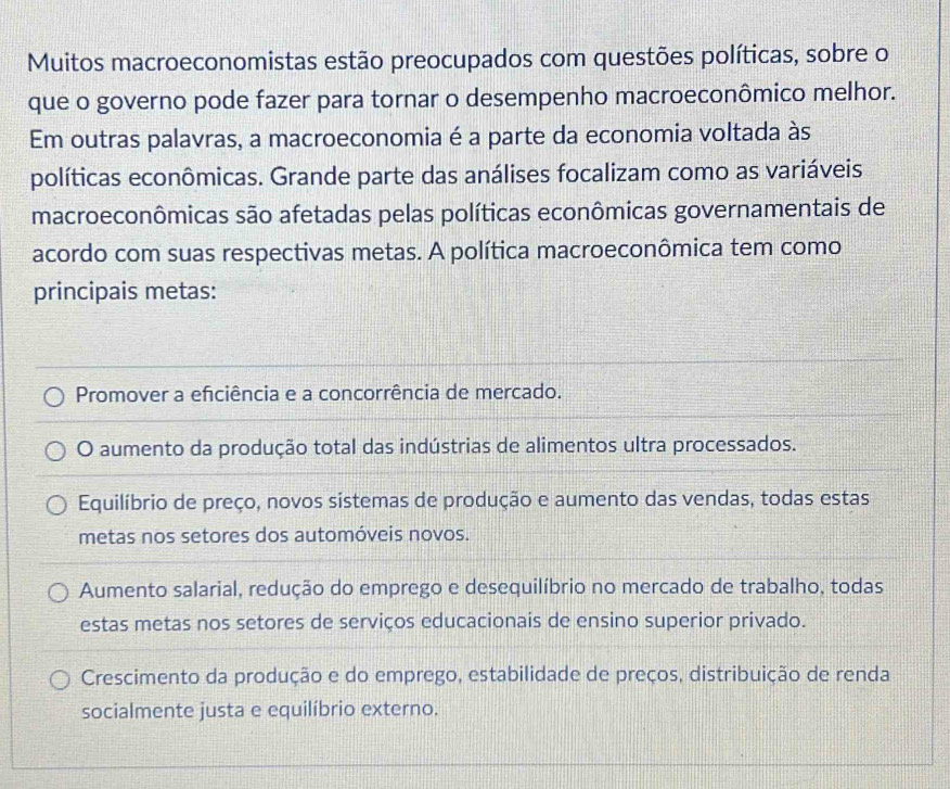 Muitos macroeconomistas estão preocupados com questões políticas, sobre o
que o governo pode fazer para tornar o desempenho macroeconômico melhor.
Em outras palavras, a macroeconomia é a parte da economia voltada às
políticas econômicas. Grande parte das análises focalizam como as variáveis
macroeconômicas são afetadas pelas políticas econômicas governamentais de
acordo com suas respectivas metas. A política macroeconômica tem como
principais metas:
Promover a efciência e a concorrência de mercado.
O aumento da produção total das indústrias de alimentos ultra processados.
Equilíbrio de preço, novos sistemas de produção e aumento das vendas, todas estas
metas nos setores dos automóveis novos.
Aumento salarial, redução do emprego e desequilíbrio no mercado de trabalho, todas
estas metas nos setores de serviços educacionais de ensino superior privado.
Crescimento da produção e do emprego, estabilidade de preços, distribuição de renda
socialmente justa e equilíbrio externo.