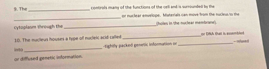 The_ controls many of the functions of the cell and is surrounded by the 
_ 
or nuclear envelope. Materials can move from the nucleus to the 
cytoplasm through the _(holes in the nuclear membrane). 
10. The nucleus houses a type of nucleic acid called _or DNA that is assembled 
into_ -tightly packed genetic information or _- relaxed 
or diffused genetic information.