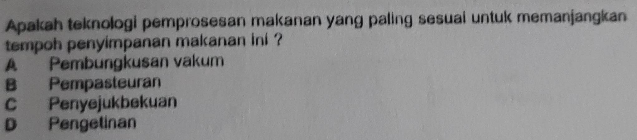 Apakah teknologi pemprosesan makanan yang paling sesuai untuk memanjangkan
tempoh penyimpanan makanan ini ?
A Pembungkusan vakum
B Pempasteuran
C Penyejukbekuan
D Pengetinan