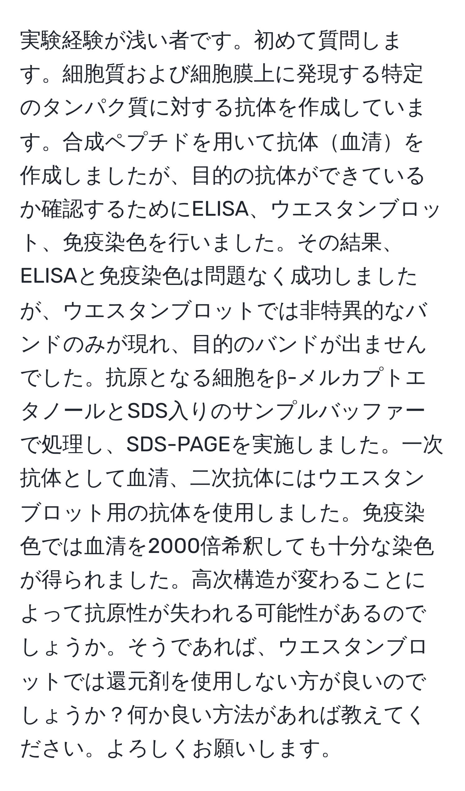 実験経験が浅い者です。初めて質問します。細胞質および細胞膜上に発現する特定のタンパク質に対する抗体を作成しています。合成ペプチドを用いて抗体血清を作成しましたが、目的の抗体ができているか確認するためにELISA、ウエスタンブロット、免疫染色を行いました。その結果、ELISAと免疫染色は問題なく成功しましたが、ウエスタンブロットでは非特異的なバンドのみが現れ、目的のバンドが出ませんでした。抗原となる細胞をβ-メルカプトエタノールとSDS入りのサンプルバッファーで処理し、SDS-PAGEを実施しました。一次抗体として血清、二次抗体にはウエスタンブロット用の抗体を使用しました。免疫染色では血清を2000倍希釈しても十分な染色が得られました。高次構造が変わることによって抗原性が失われる可能性があるのでしょうか。そうであれば、ウエスタンブロットでは還元剤を使用しない方が良いのでしょうか？何か良い方法があれば教えてください。よろしくお願いします。