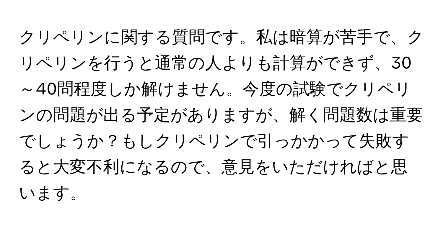 クリペリンに関する質問です。私は暗算が苦手で、クリペリンを行うと通常の人よりも計算ができず、30～40問程度しか解けません。今度の試験でクリペリンの問題が出る予定がありますが、解く問題数は重要でしょうか？もしクリペリンで引っかかって失敗すると大変不利になるので、意見をいただければと思います。