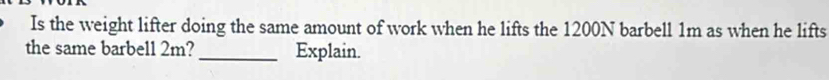 Is the weight lifter doing the same amount of work when he lifts the 1200N barbell 1m as when he lifts 
the same barbell 2m? _Explain.