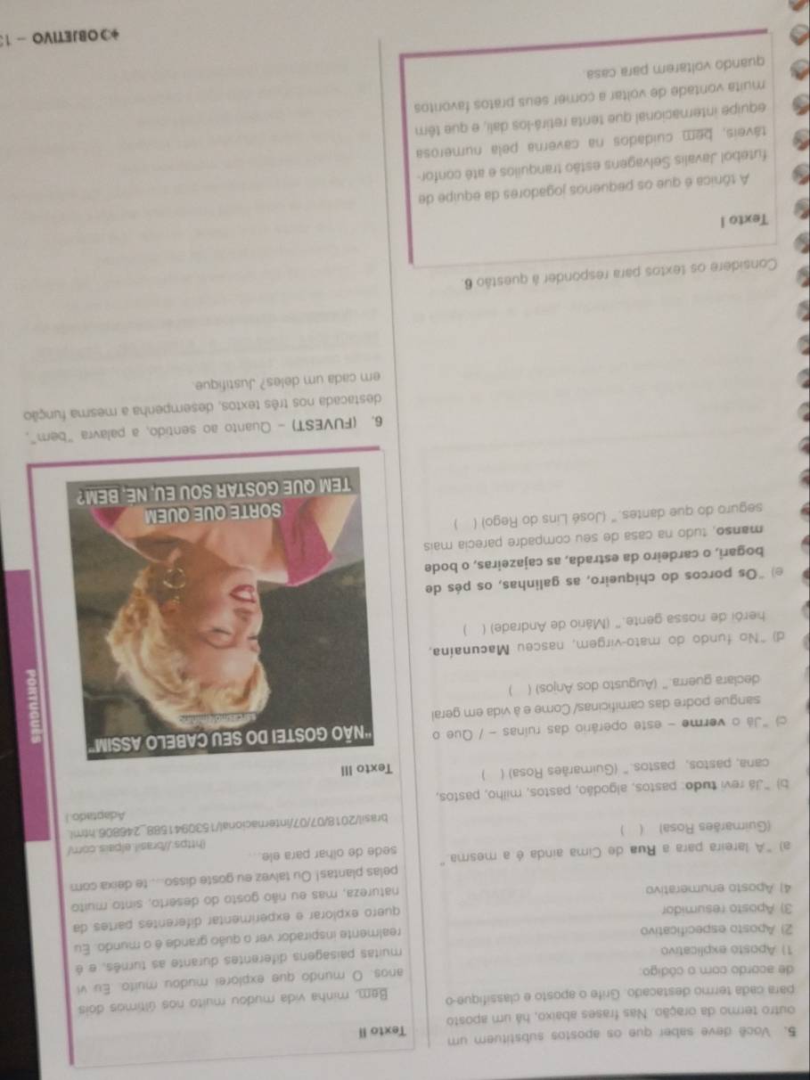 Você deve saber que os apostos substituem um Texto II
outro termo da oração. Nas frases abaixo, há um aposto
para cada termo destacado. Grife o aposto e classifique-o  Bem, minha vida mudou muito nos últimos dois
de acordo com o código
anos. O mundo que explorei mudou muito. Eu vi
1) Aposto explicativo
muitas paisagens diferentes durante as turnês, e é
2) Aposto especificativo
realmente inspirador ver o quão grande é o mundo. Eu
3) Aposto resumidor
quero explorar e experimentar diferentes partes da
4) Aposto enumerativo
natureza, mas eu não gosto do deserto, sinto muito
a) "A lareira para a Rua de Cima ainda é a mesma." pelas plantas! Ou talvez eu goste disso..... te deixa com
sede de olhar para ele..
(https://brasil.elpais.com/
(Guimarães Rosa)    )
brasil/2018/07/07/internacioral/1530941588_246806.html
Adaptado. I
b) "Já revi tudo: pastos, algodão, pastos, milho, pastos,
cana, pastos, pastos.' (Guimarães Rosa) ( T
c) "Já o verme - este operário das ruinas - / Que o 
sangue podre das camificinas/ Come e à vida em geral
declara guerra." (Augusto dos Anjos) (  )
d) "No fundo do mato-virgem, nasceu Macunaína,
herói de nossa gente." (Mário de Andrade) ( )
e) "Os porcos do chiqueiro, as galinhas, os pés de
bogari, o cardeiro da estrada, as cajazeiras, o bode
manso, tudo na casa de seu compadre parecia mais
seguro do que dantes." (José Lins do Rego) ( )
6, (FUVEST) - Quanto ao sentido, a palavra "bem",
destacada nos três textos, desempenha a mesma função
em cada um deles? Justifique.
Considere os textos para responder à questão 6.
Texto I
A tônica é que os pequenos jogadores da equipe de
futebol Javalis Selvagens estão tranquilos e até confor-
táveis, bem cuidados na caverna pela numerosa
equipe internacional que tenta retirá-los dali, e que têm
muita vontade de voltar a comer seus pratos favontos
quando voltarem para casa.
*OBJETIVO - 1: