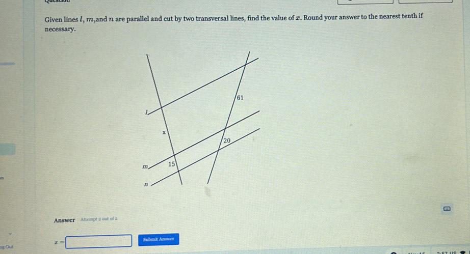 Given lines 7, π,and n are parallel and cut by two transversal lines, find the value of x. Round your answer to the nearest tenth if 
necessary. 
Answer Attempt 2 out of 2 
g Out x= 100° Submit Answer