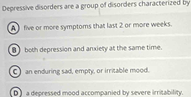 Depressive disorders are a group of disorders characterized by
A  five or more symptoms that last 2 or more weeks.
B both depression and anxiety at the same time.
C) an enduring sad, empty, or irritable mood.
D a depressed mood accompanied by severe irritability.