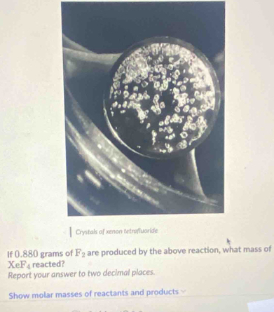 If 0.880 grams of F_2 are produced by the above reaction, what mass of
XeF_4 reacted? 
Report your answer to two decimal places. 
Show molar masses of reactants and products