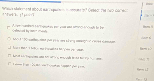 Item
Which statement about earthquakes is accurate? Select the two correct
answers. (1 point) Item ?
A few hundred earthquakes per year are strong enough to be Itemn 8
detected by instruments.
Itern 9
About 100 earthquakes per year are strong enough to cause damage.
More than 1 billion earthquakes happen per year. Item 10
Most earthquakes are not strong enough to be felt by humans. Item 11
Fewer than 100,000 earthquakes happen per year.
Item 12
Item 13