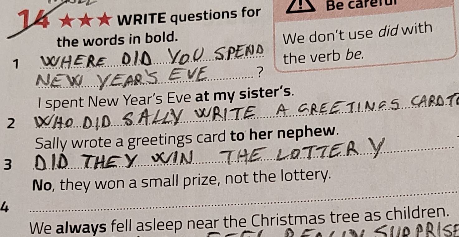 T4 
WRITE questions for 
Be careful 
the words in bold. 
We don't use did with 
7 
_the verb be. 
_ 
? 
_ 
I spent New Year’s Eve at my sister’s. 
2 
_ 
Sally wrote a greetings card to her nephew. 
3 
No, they won a small prize, not the lottery. 
4 
_ 
We always fell asleep near the Christmas tree as children.