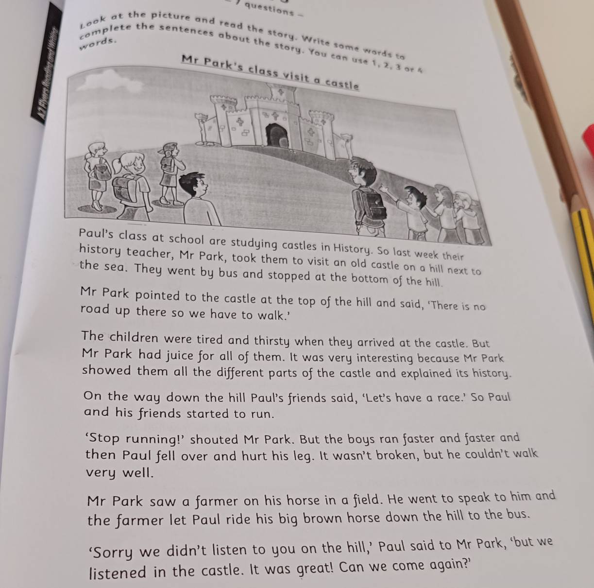 questions - 
Look at the picture and read the story. Write some word 
words. 
complete the sentences about the story. Yo 
Paul's class at school are studying castles in History. So last week their 
y teacher, Mr Park, took them to visit an old castle on a hill next to 
the sea. They went by bus and stopped at the bottom of the hill. 
Mr Park pointed to the castle at the top of the hill and said, ‘There is no 
road up there so we have to walk.' 
The children were tired and thirsty when they arrived at the castle. But 
Mr Park had juice for all of them. It was very interesting because Mr Park 
showed them all the different parts of the castle and explained its history. 
On the way down the hill Paul’s friends said, ‘Let’s have a race.’ So Paul 
and his friends started to run. 
‘Stop running!’ shouted Mr Park. But the boys ran faster and faster and 
then Paul fell over and hurt his leg. It wasn't broken, but he couldn't walk 
very well. 
Mr Park saw a farmer on his horse in a field. He went to speak to him and 
the farmer let Paul ride his big brown horse down the hill to the bus. 
‘Sorry we didn’t listen to you on the hill,’ Paul said to Mr Park, ‘but we 
listened in the castle. It was great! Can we come again?'