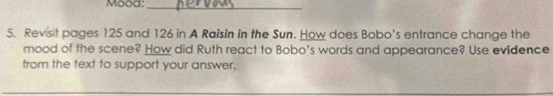 Mood:_ 
5. Revisit pages 125 and 126 in A Raisin in the Sun. How does Bobo's entrance change the 
mood of the scene? How did Ruth react to Bobo's words and appearance? Use evidence 
from the text to support your answer.