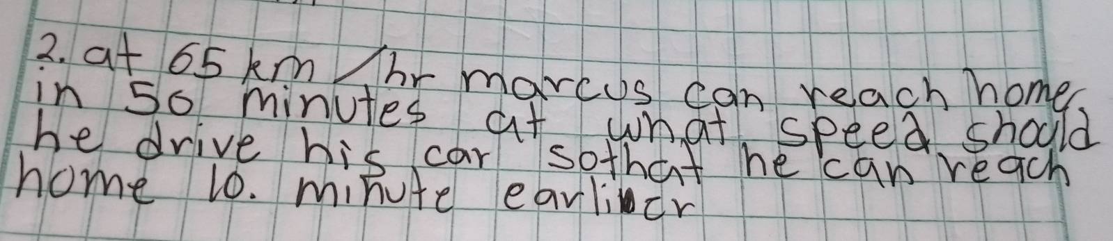 at 65 km hr marcys can reach home. 
in 50 minutes at what speed should 
he drive his car sothat he can reach 
home 10. minute earlicr